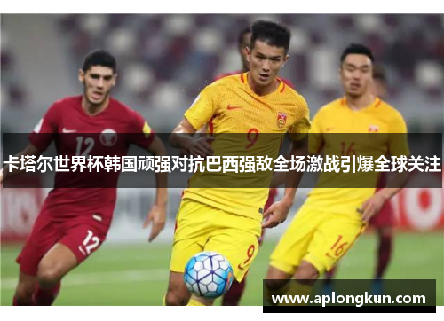 卡塔尔世界杯韩国顽强对抗巴西强敌全场激战引爆全球关注