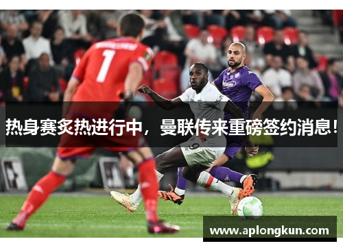 热身赛炙热进行中，曼联传来重磅签约消息！