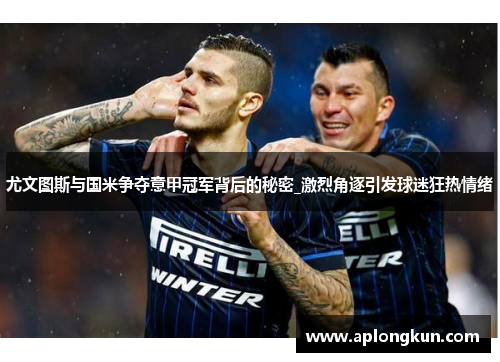 尤文图斯与国米争夺意甲冠军背后的秘密_激烈角逐引发球迷狂热情绪