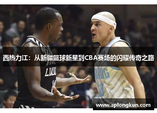 西热力江：从新疆篮球新星到CBA赛场的闪耀传奇之路