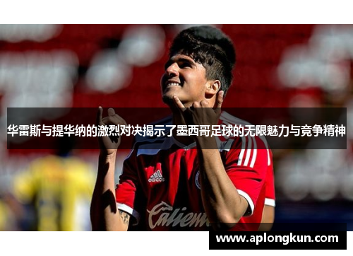 华雷斯与提华纳的激烈对决揭示了墨西哥足球的无限魅力与竞争精神