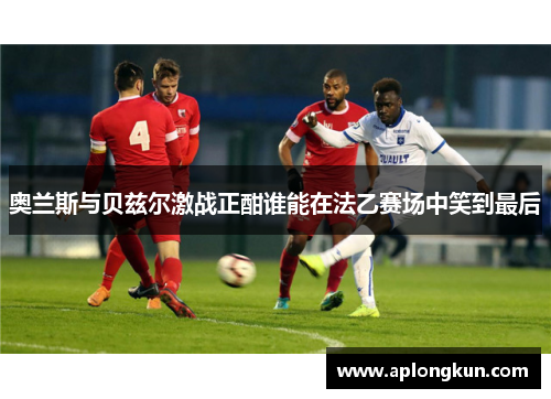 奥兰斯与贝兹尔激战正酣谁能在法乙赛场中笑到最后