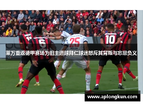 莱万重返德甲赛场为旧主进球拜仁球迷怒斥其背叛与忘恩负义