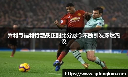 zoty中欧乔利与福利特激战正酣比分悬念不断引发球迷热议