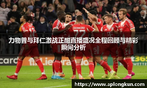 zoty中欧力物普与拜仁激战正酣直播盛况全程回顾与精彩瞬间分析